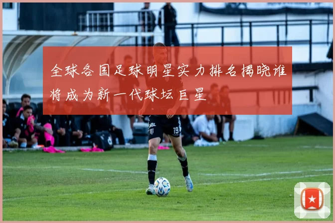 全球各国足球明星实力排名揭晓谁将成为新一代球坛巨星