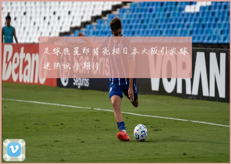 足球巨星即将亮相日本大阪引发球迷热议与期待