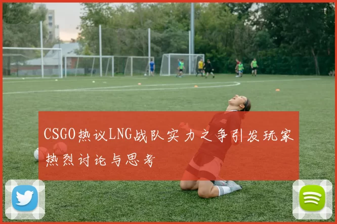 CSGO热议LNG战队实力之争引发玩家热烈讨论与思考
