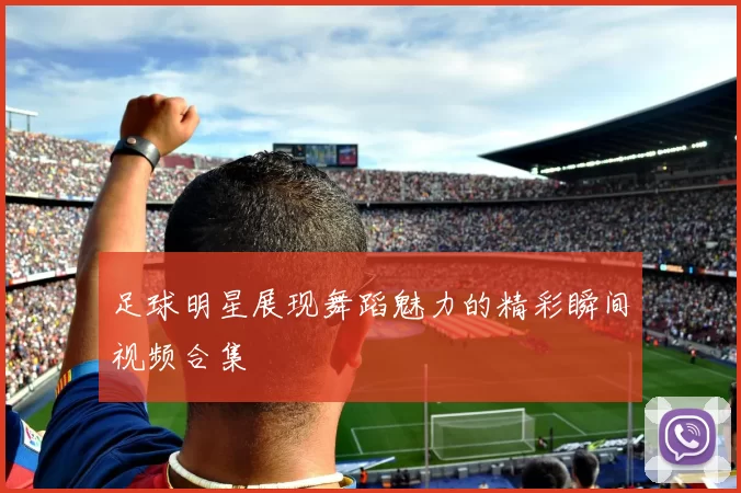 足球明星展现舞蹈魅力的精彩瞬间视频合集