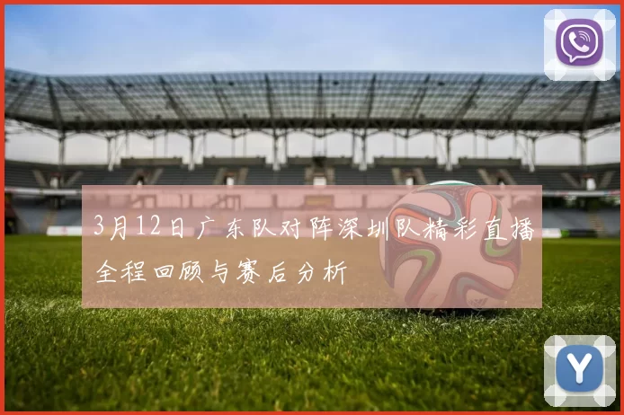 3月12日广东队对阵深圳队精彩直播全程回顾与赛后分析