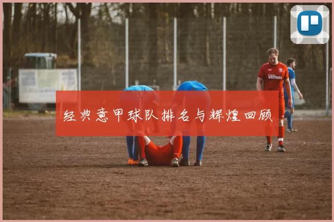经典意甲球队排名与辉煌回顾