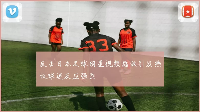 反击日本足球明星视频播放引发热议球迷反应强烈
