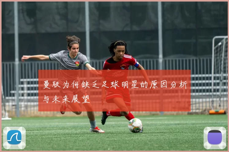 曼联为何缺乏足球明星的原因分析与未来展望