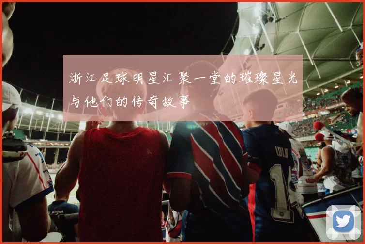 浙江足球明星汇聚一堂的璀璨星光与他们的传奇故事