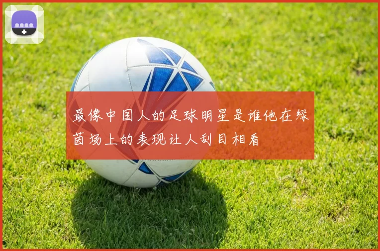最像中国人的足球明星是谁他在绿茵场上的表现让人刮目相看