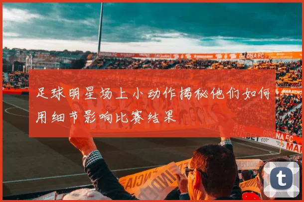 足球明星场上小动作揭秘他们如何用细节影响比赛结果