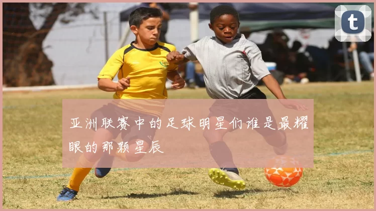 亚洲联赛中的足球明星们谁是最耀眼的那颗星辰