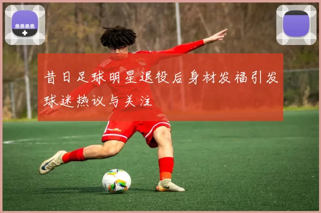 昔日足球明星退役后身材发福引发球迷热议与关注