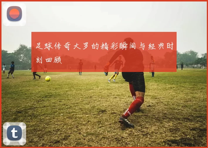 足球传奇大罗的精彩瞬间与经典时刻回顾
