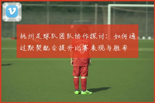 杭州足球队团队协作探讨：如何通过默契配合提升比赛表现与胜率