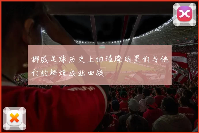 挪威足球历史上的璀璨明星们与他们的辉煌成就回顾
