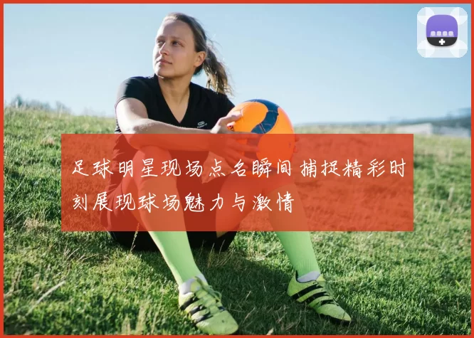 足球明星现场点名瞬间捕捉精彩时刻展现球场魅力与激情