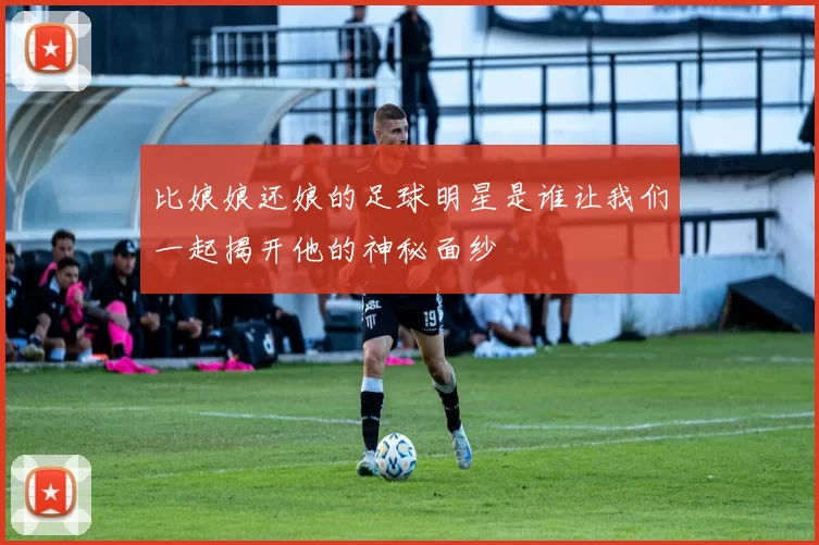 比娘娘还娘的足球明星是谁让我们一起揭开他的神秘面纱