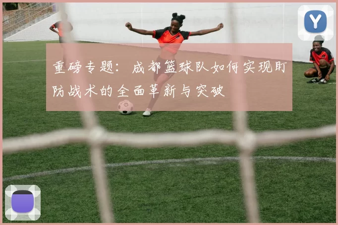 重磅专题：成都篮球队如何实现盯防战术的全面革新与突破