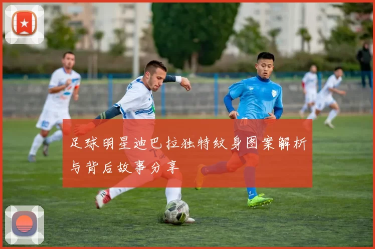 足球明星迪巴拉独特纹身图案解析与背后故事分享