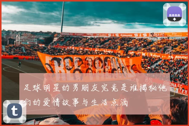 足球明星的男朋友究竟是谁揭秘他们的爱情故事与生活点滴