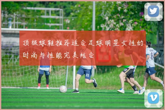 顶级球鞋推荐适合足球明星女性的时尚与性能完美结合