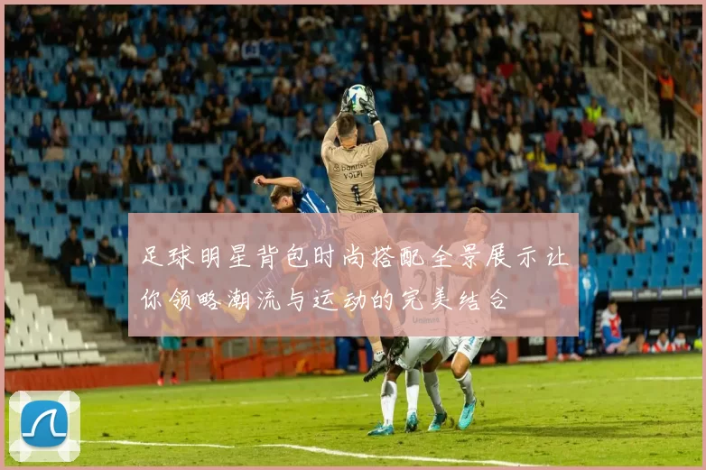 足球明星背包时尚搭配全景展示让你领略潮流与运动的完美结合