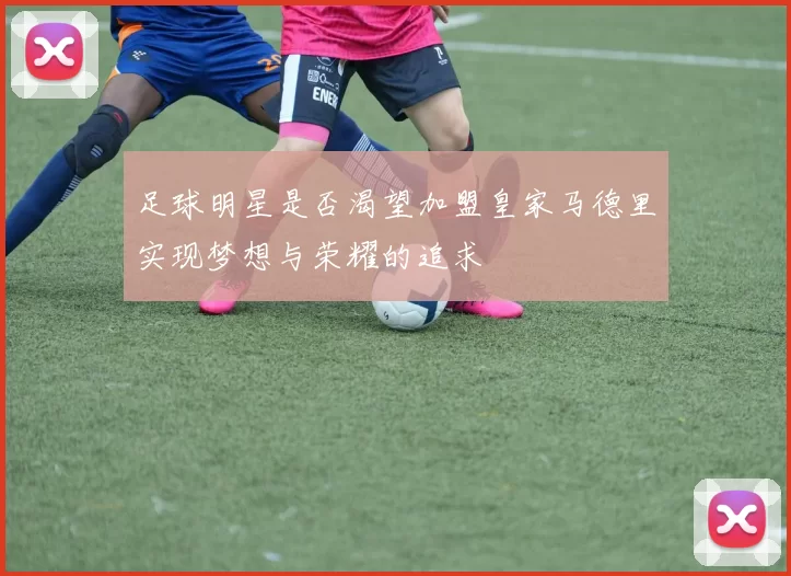 足球明星是否渴望加盟皇家马德里实现梦想与荣耀的追求