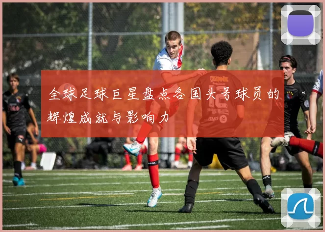 全球足球巨星盘点各国头号球员的辉煌成就与影响力