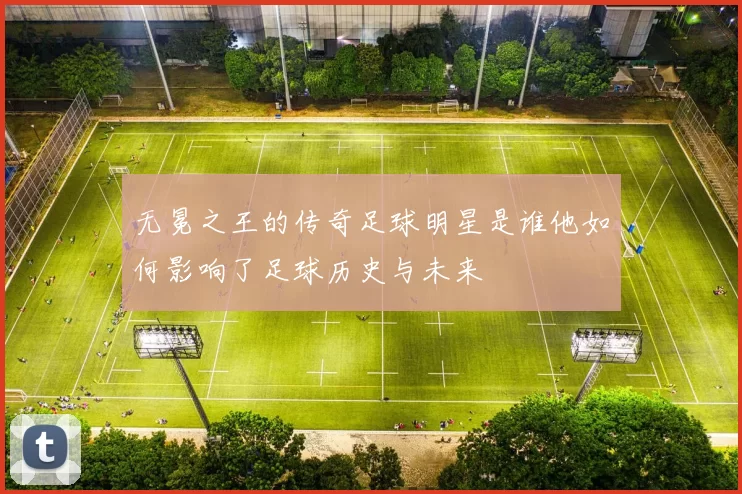 无冕之王的传奇足球明星是谁他如何影响了足球历史与未来