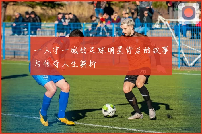 一人守一城的足球明星背后的故事与传奇人生解析