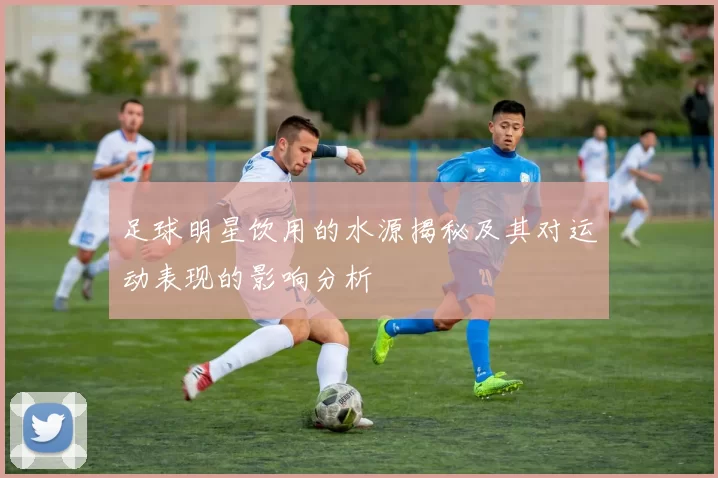足球明星饮用的水源揭秘及其对运动表现的影响分析