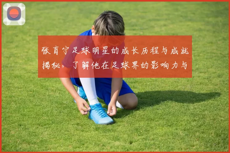 张育宁足球明星的成长历程与成就揭秘，了解他在足球界的影响力与贡献