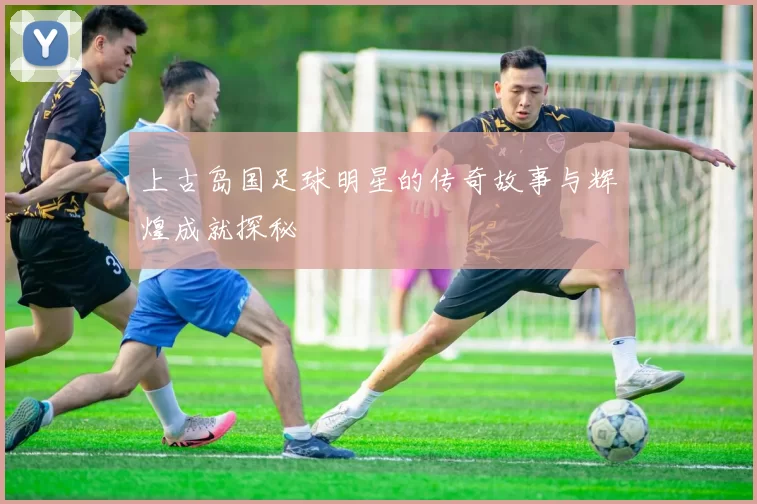 上古岛国足球明星的传奇故事与辉煌成就探秘