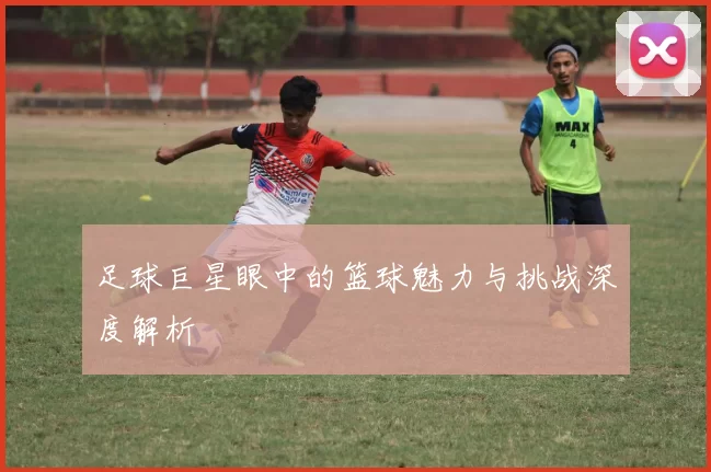 足球巨星眼中的篮球魅力与挑战深度解析