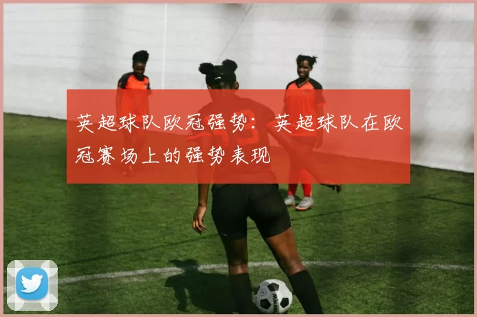 英超球队欧冠强势：英超球队在欧冠赛场上的强势表现