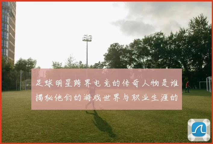 足球明星跨界电竞的传奇人物是谁揭秘他们的游戏世界与职业生涯的交集