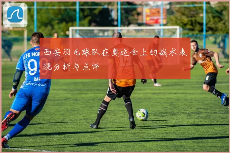 西安羽毛球队在奥运会上的战术表现分析与点评