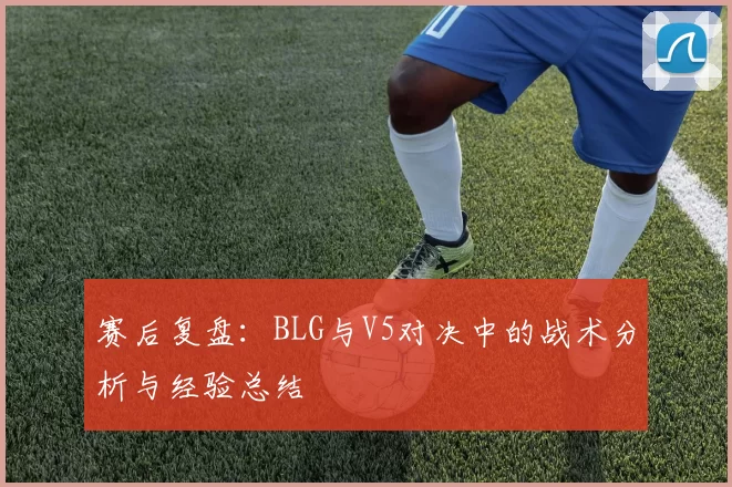 赛后复盘：BLG与V5对决中的战术分析与经验总结