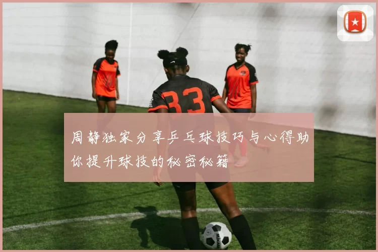 周静独家分享乒乓球技巧与心得助你提升球技的秘密秘籍