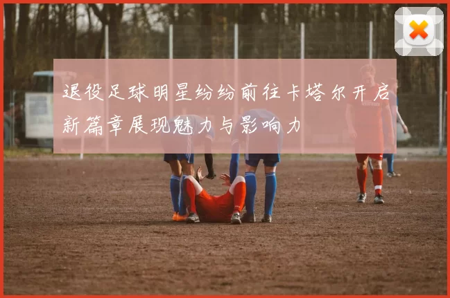 退役足球明星纷纷前往卡塔尔开启新篇章展现魅力与影响力