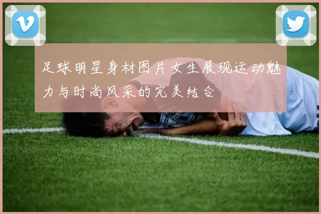 足球明星身材图片女生展现运动魅力与时尚风采的完美结合