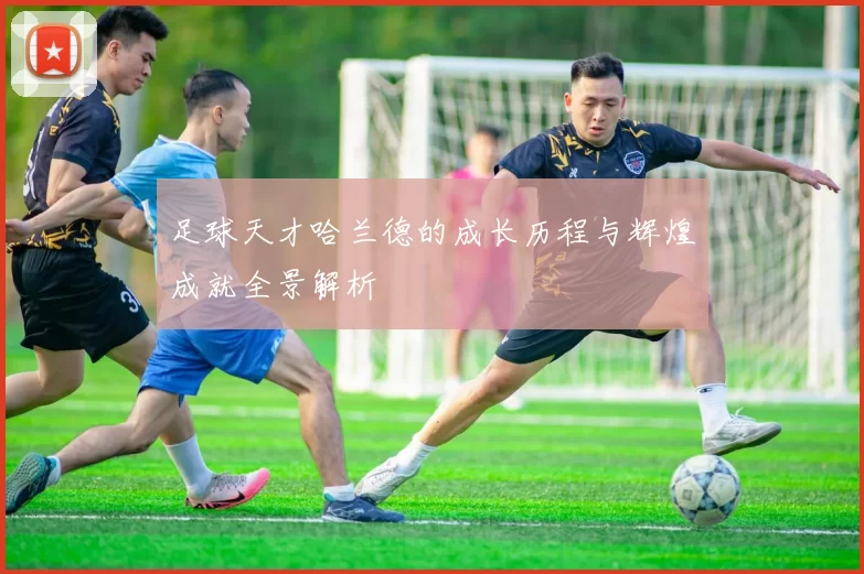 足球天才哈兰德的成长历程与辉煌成就全景解析