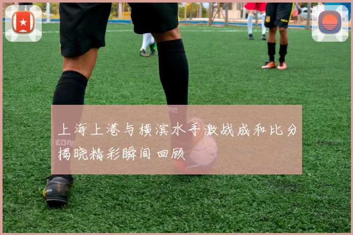 上海上港与横滨水手激战成和比分揭晓精彩瞬间回顾