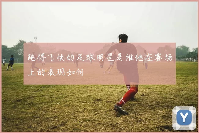 跑得飞快的足球明星是谁他在赛场上的表现如何