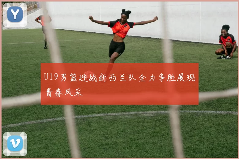 U19男篮迎战新西兰队全力争胜展现青春风采