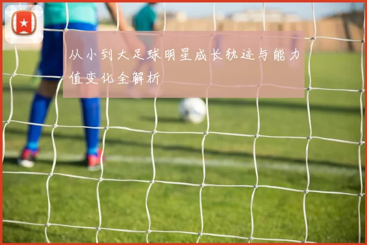 从小到大足球明星成长轨迹与能力值变化全解析