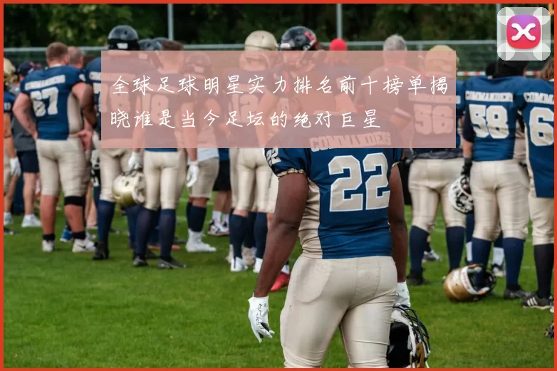 全球足球明星实力排名前十榜单揭晓谁是当今足坛的绝对巨星