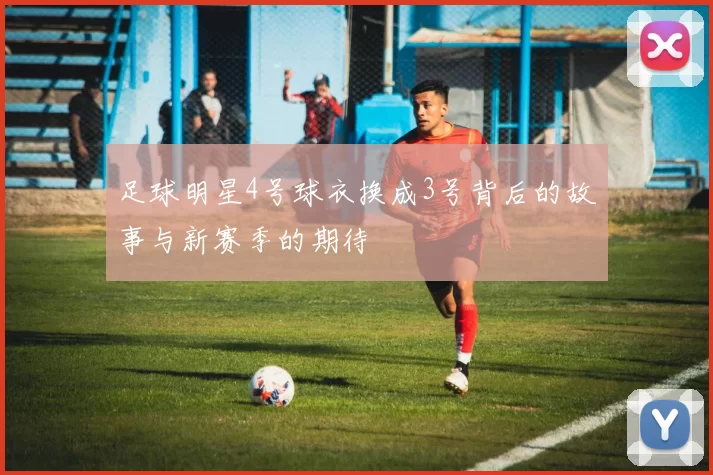 足球明星4号球衣换成3号背后的故事与新赛季的期待