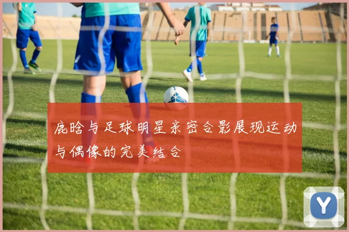 鹿晗与足球明星亲密合影展现运动与偶像的完美结合