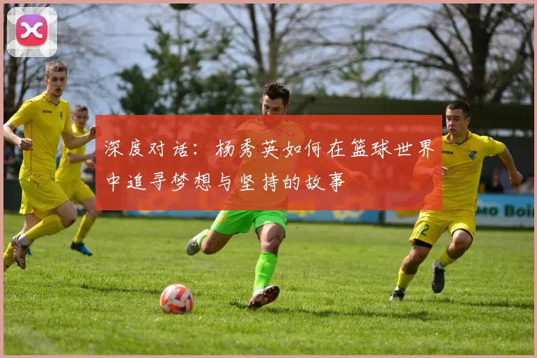 深度对话：杨秀英如何在篮球世界中追寻梦想与坚持的故事
