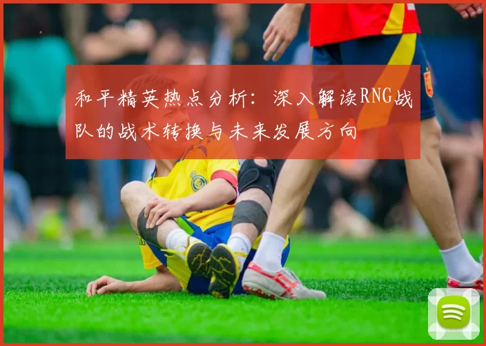 和平精英热点分析：深入解读RNG战队的战术转换与未来发展方向