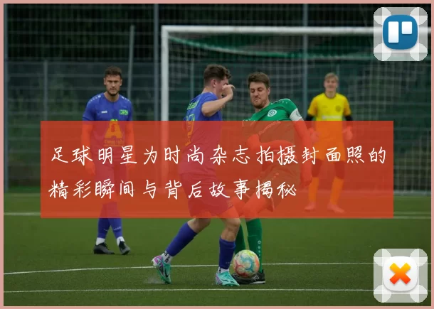 足球明星为时尚杂志拍摄封面照的精彩瞬间与背后故事揭秘