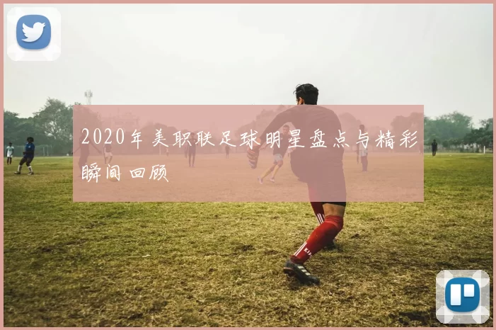 2020年美职联足球明星盘点与精彩瞬间回顾